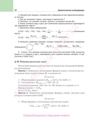 98 Ароматические углеводороды
3. Назовите все продукты, которые могут образоваться при термическом крекин-
ге пентана.
4. Как вы понимаете термин «детонация в двигателях»?
5. Поясните, что означает понятие «бензин с октановым числом 95».
6. Какие основные виды сырья для химической промышленности производятся
при переработке нефти?
7. Дополните схемы превращений:
а) H3C CH2 CH2 CH2 CH3
tt
⎯ →⎯⎯ …
−
⎯ →⎯⎯⎯ ⎯ →⎯⎯⎯…
2 2H
изопреновый
каучук;
б) H3C CH3
Cl , hν
⎯⎯⎯ KOH
спирт
кат., t
полиэтилен.2
… ⎯ …→⎯⎯ →→ ⎯⎯⎯
8. Напишите уравнения реакций, которые позволяют осуществить следующие
превращения:
2 3
ν
⎯⎯⎯⎯⎯→ … ⎯⎯⎯⎯⎯⎯⎯⎯→ … ⎯⎯⎯⎯⎯→ …
Br ,2 Br ,2 4CClNaOH, cпиpтh
9. Считая, что в бензине массовая доля изооктана составляет 0,98, вычислите
объем (н. у.) воздуха (в дм3
), необходимого для сгорания бензина объемом 10 дм3
(плотность 0,692 г/см3
).
§ 20. Решение расчетных задач
Рассмотрим примеры решения задач на определение молекулярной форму-
лы углеводородов.
Пример 1. Определите молекулярную формулу алкана, относительная мо-
лекулярная масса которого равна 58, и назовите его.
Решение
1. Общая формула алканов CnH2n + 2; Аr(C) = 12; Аr(H) = 1.
2. Следовательно, М n nr (С H2 + 2) = 12n + 2n + 2.
Составляем уравнение: 12n + 2n + 2 = 58. Решая его, получим: n = 4.
Формула алкана — С4Н10.
Ответ: С4Н10; бутан.
Пример 2. Определите молекулярную формулу алкана, массовая доля
углерода в котором равна 0,833.
Решение
1. Общие формулы, используемые при решении задачи:
СnH2n + 2; w
a А
МЭ
r
r вещ
Э
=
( )
; Аr(C) = 12; Аr(H) = 1.
Народная
асвета
Правообладатель Народная асвета
 