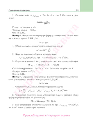 99
2. Следовательно, М n nr (С H 22 + ) = 12n + 2n + 2 = 14n + 2. Составляем урав-
нение:
0 833 12
14 2
, .= n
n +
Решая его, получим: n = 5.
Формула алкана — С5Н12.
Ответ: С5Н12.
Пример 3. Определите молекулярную формулу газообразного алкина, плот-
ность которого равна 2,411 г/дм3
.
Решение
1. Общие формулы, используемые при решении задачи:
CnH2n – 2; ρ = M
Vm
.
2. Значение молярного объема и молярных масс:
Vm = 22,4 дм3
/моль; М(С) = 12 г/моль; М(Н) = 1 г/моль.
3. Определяем молярную массу алкина и далее его молекулярную формулу:
М n nС H2 2−
= 54 г/моль (2,411 22,4).
Составляем уравнение: 12n + 2n − 2 = 54. Решая его, получим: n = 4.
Формула алкина — С4Н6.
Ответ: С4Н6.
Пример 4. Определите молекулярную формулу газообразного алифатиче-
ского углеводорода, плотность которого равна 2,5 г/дм3
.
Решение
1. Общие формулы, используемые при решении задачи:
ρ = M
Vm
; CnH2n + 2; CnH2n; CnH2n − 2; Vm = 22,4 дм3
/моль.
2. Определяем молярную массу углеводорода и далее, исследуя общие
формулы углеводородов, — его формулу.
Мугл = 56 г/моль (2,5 22,4).
а) Если углеводород относится к алканам, то при М n nС H2 + 2
= 56 г/моль
n = 3,857, что не соответствует решению.
Решение расчетных задач
Народная
асвета
Правообладатель Народная асвета
 