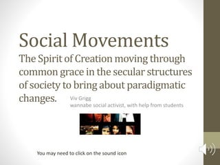 Social Movements
Viv Grigg
wannabe social activist, with help from students
The Spirit of Creation moving through
common grace in the secular structures
of society to bring about paradigmatic
changes.
You may need to click on the sound icon
 