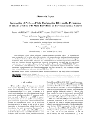 Archives of Acoustics Vol. 46, No. 3, pp. 561–566 (2021), doi: 10.24425/aoa.2021.138148
Research Paper
Investigation of Perforated Tube Configuration Effect on the Performance
of Exhaust Mufflers with Mean Flow Based on Three-Dimensional Analysis
Barhm MOHAMAD(1)∗
, Jalics KAROLY(1)
, Andrei ZELENTSOV(2)
, Salah AMROUNE(3)
(1)
Faculty of Mechanical Engineering and Informatics, University of Miskolc
Miskolc, Hungary
∗
Corresponding Author e-mail: pywand@gmail.com
(2)
Piston Engine Department, Bauman Moscow State Technical University
Moscow, Russia
(3)
Université Mohamed Boudiaf
M’sila, Algérie
(received January 14, 2021; accepted April 27, 2021)
Using perforated tube in exhaust mufflers is known to improve transmission loss (TL) by improving their
sound pressure level (SPL) at the orifice. The perforated tube should affect the muffler performance analogous
to a shell-and-tube heat exchanger. To the authors’ knowledge, there are few previous assessments reported
in literature of the effects that the perforated tube configuration has on acoustic response and pressure drop
predicted. The effects of (i) the perforated tube length, (ii) the diameter of tube holes, and (iii) flow through
perforated tube were investigated. To assess the perforated tube effect on flow, the SOLIDWORKS 2017 based
on Computational Fluid Dynamics (CFD) tool was utilized using real walls approach model with a surface
roughness of 0.5 micrometres (AISI 316 cold rolled stainless steel sheet (ss) Ra = 0.5 µm). Perforated tube was
found to cause back pressure which may increase SPL about 10%.
Keywords: exhaust muffler; finite element method; acoustic characteristics; flow characteristics; optimization.
Copyright © 2021 B. Mohamad et al.
This is an open-access article distributed under the terms of the Creative Commons Attribution-ShareAlike 4.0 International
(CC BY-SA 4.0 https:/
/creativecommons.org/licenses/by-sa/4.0/) which permits use, distribution, and reproduction in any
medium, provided that the article is properly cited, the use is non-commercial, and no modifications or adaptations are made.
1. Introduction
Hybrid mufflers reduce the exhaust noise through
their volume depending on the reflection of sound
waves and absorbing coefficient, used for all range
of frequencies (Mohamad, 2019). Mohamad et al.
(2020) investigated the effect of perforated tube dimen-
sions on the sound pressure level. A numerical predic-
tion was made by Elsayed et al. (2017) to improve
the transmission loss of the muffler by analyzing the
position and size of perforated tube inside the reactive
muffler. The interior sound quality can be used to dif-
ferentiate vehicles or brands as well as give an overall
impression of the quality of the vehicle. Siano (2010)
investigated the noise attenuation characteristics of
a typical perforated muffler using 1D and 3D commer-
cial software. In order to account for the effect of mean
flow that exists inside the muffler, a three-dimensional
Finite Element Method (3D FEM) is used in conjunc-
tion with the Computational Fluid Dynamics (CFD)
simulation of the flow field. More concretely, the 3D
mean flow field is computed by firstly using CFD, and
then the obtained mean flow data are imported to an
acoustic solution undertaken using AVL Boost. The
data transfer between the two steps is accomplished
by mesh mapping. In general, increasing flow velocity
increases the SPL and decreases the resonance peaks.
Lee and Selamet (2006) studied the influence of
perforated impedance on the acoustic performance
of reflective and resistive mufflers using experimen-
tal and computational approaches. The Boundary Ele-
ment Method (BEM) was applied for the prediction
of Transmission Loss (TL) in dB of mufflers with dif-
ferent perforation geometries. Different duct porosi-
ties (α = 8.4 and 25.7%), hole diameters (Dh = 0.249
and 0.498 cm), and fiber filling densities (ρf = 100
 