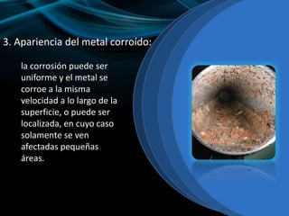 3. Apariencia del metal corroído:
la corrosión puede ser
uniforme y el metal se
corroe a la misma
velocidad a lo largo de la
superficie, o puede ser
localizada, en cuyo caso
solamente se ven
afectadas pequeñas
áreas.
 