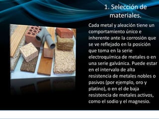 1. Selección de
materiales.
Cada metal y aleación tiene un
comportamiento único e
inherente ante la corrosión que
se ve reflejado en la posición
que toma en la serie
electroquímica de metales o en
una serie galvánica. Puede estar
en el intervalo de alta
resistencia de metales nobles o
pasivos (por ejemplo, oro y
platino), o en el de baja
resistencia de metales activos,
como el sodio y el magnesio.
 