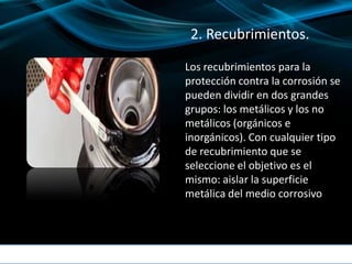 2. Recubrimientos.
Los recubrimientos para la
protección contra la corrosión se
pueden dividir en dos grandes
grupos: los metálicos y los no
metálicos (orgánicos e
inorgánicos). Con cualquier tipo
de recubrimiento que se
seleccione el objetivo es el
mismo: aislar la superficie
metálica del medio corrosivo
 