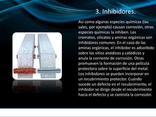 3. Inhibidores.
Así como algunas especies químicas (las
sales, por ejemplo) causan corrosión, otras
especies químicas la inhiben. Los
cromatos, silicatos y aminas orgánicas son
inhibidores comunes. En el caso de las
aminas orgánicas, el inhibidor es adsorbido
sobre los sitios anódicos y catódicos y
anula la corriente de corrosión. Otras
promueven la formación de una película
protectora sobre la superficie del metal.
Los inhibidores se pueden incorporar en
un recubrimiento protector. Cuando
sucede un defecto en el recubrimiento, el
inhibidor se dirige desde el recubrimiento
hacia el defecto y se controla la corrosión.
 