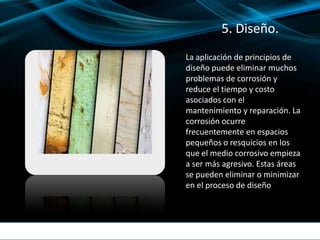 5. Diseño.
La aplicación de principios de
diseño puede eliminar muchos
problemas de corrosión y
reduce el tiempo y costo
asociados con el
mantenimiento y reparación. La
corrosión ocurre
frecuentemente en espacios
pequeños o resquicios en los
que el medio corrosivo empieza
a ser más agresivo. Estas áreas
se pueden eliminar o minimizar
en el proceso de diseño
 