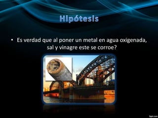 • Es verdad que al poner un metal en agua oxigenada,
sal y vinagre este se corroe?
 