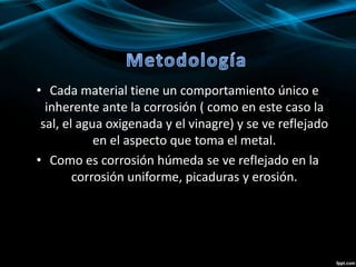 • Cada material tiene un comportamiento único e
inherente ante la corrosión ( como en este caso la
sal, el agua oxigenada y el vinagre) y se ve reflejado
en el aspecto que toma el metal.
• Como es corrosión húmeda se ve reflejado en la
corrosión uniforme, picaduras y erosión.
 