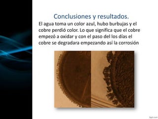 Conclusiones y resultados.
El agua toma un color azul, hubo burbujas y el
cobre perdió color. Lo que significa que el cobre
empezó a oxidar y con el paso del los días el
cobre se degradara empezando así la corrosión
 