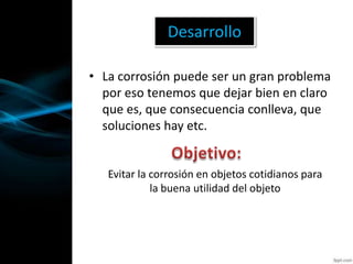 • La corrosión puede ser un gran problema
por eso tenemos que dejar bien en claro
que es, que consecuencia conlleva, que
soluciones hay etc.
Desarrollo
Evitar la corrosión en objetos cotidianos para
la buena utilidad del objeto
 