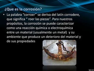 • La palabra “corroer” se deriva del latín corrodere,
que significa “ roer las piezas”. Para nuestros
propósitos, la corrosión se puede caracterizar
como una reacción química o electroquímica
entre un material (usualmente un metal) y su
ambiente que produce un deterioro del material y
de sus propiedades
 