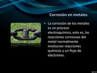 • La corrosión de los metales
es un proceso
electroquímico, esto es, las
reacciones corrosivas del
metal normalmente
involucran reacciones
químicas y un flujo de
electrones.
 