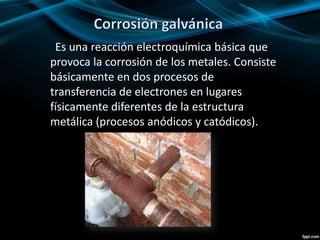 Es una reacción electroquímica básica que
provoca la corrosión de los metales. Consiste
básicamente en dos procesos de
transferencia de electrones en lugares
físicamente diferentes de la estructura
metálica (procesos anódicos y catódicos).
 