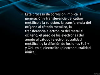 • Este proceso de corrosión implica la
generación y transferencia del catión
metálico a la solución, la transferencia del
oxígeno al cátodo metálico, la
transferencia electrónica del metal al
oxígeno, el paso de los electrones del
ánodo al cátodo (electroneutralidad
metálica), y la difusión de los iones Fe2 +
y OH- en el electrolito (electroneutralidad
iónica).
 