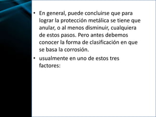 • En general, puede concluirse que para
lograr la protección metálica se tiene que
anular, o al menos disminuir, cualquiera
de estos pasos. Pero antes debemos
conocer la forma de clasificación en que
se basa la corrosión.
• usualmente en uno de estos tres
factores:
 