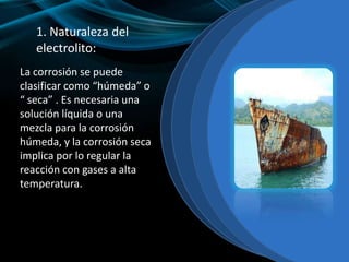 1. Naturaleza del
electrolito:
La corrosión se puede
clasificar como “húmeda” o
“ seca” . Es necesaria una
solución líquida o una
mezcla para la corrosión
húmeda, y la corrosión seca
implica por lo regular la
reacción con gases a alta
temperatura.
 