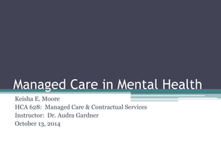 Managed Care in Mental Health
Keisha E. Moore
HCA 628: Managed Care & Contractual Services
Instructor: Dr. Audra Gardner
October 13, 2014
 