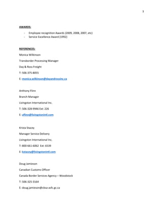 3
AWARDS:
- Employee recognition Awards (2009, 2008, 2007, etc)
- Service Excellence Award (1992)
REFERENCES:
Monica Wilkinson
Transborder Processing Manager
Day & Ross Freight
T: 506-375-8055
E: monica.wilkinson@dayandrossinc.ca
Anthony Flinn
Branch Manager
Livingston International Inc.
T: 506-328-9946 Ext: 226
E: aflinn@livingstonintl.com
Krista Stacey
Manager Service Delivery
Livingston International Inc.
T: 800-661-6062 Ext: 6539
E: kstacey@livingstonintl.com
Doug Jamieson
Canadian Customs Officer
Canada Border Services Agency – Woodstock
T: 506-325-3164
E: doug.jamieson@cbsa-asfc.gc.ca
 