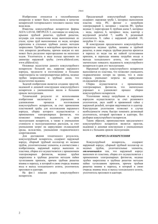29641
2
Изобретение относится к теплообменным
аппаратам и может быть использована в качестве
испарителей геотермального теплового насоса типа
вода-вода.
Известны кожухотрубные испарители фирмы
ALFA LAVAL DRYPLUS 3, состоящие из кожухов,
крышки трубной решетки, трубной решетки,
штуцера для подключения воды выполненных из
стали; пучка труб выполненных из меди, которые
укреплены в стальных трубных досках методом
запрессовки. Трубное и межтрубное пространства в
этих аппаратах разобщены, причем каждое из них
может быть разделено перегородками на несколько
ходов. Уплотнитель в виде кольца проложен по
диаметру наружной трубы. (www.alfalaval.com;
www.alfalaval.ru).
Основные недостатки данного кожухотрубного
испарителя: большой вес, коррозия наружного
корпуса, трудности в изготовление и большие
энергозатраты на электросварочные работы, медные
трубки запрессованы в трубные доски, что
недостаточно надежно.
Задачей изобретения является создание простой,
надежной и дешевой конструкции кожухотрубного
испарителя с уменьшенным весом и большим
сроком эксплуатации.
Технический результат от использования
изобретения заключается в упрощении и
удешевлении процесса изготовления
кожухотрубного испарителя, за счет применения
пластиковой трубы для изготовления наружного
корпуса, сборка которого осуществляется с
применением электросварных фитингов, что
позволяет повысить надежность и срок
эксплуатации испарителя, а также в уменьшении
стоимости и эксплуатационных расходов, за счет
уменьшения затрат на циркуляцию охлаждаемой
среды, вследствие, уменьшения гидравлического
сопротивления.
Для достижения технического результата,
кожухотрубный испаритель, содержит наружный
корпус, сборный трубный коллектор из медных
трубок, уплотнительные элементы, в соответствии с
изобретением, наружный корпус выполнен из
пластика, сборка его осуществляется с применением
электросварных фитингов, медные трубки
закреплены в трубные решетки методом пайки
тугоплавким припоем, причем трубная решетка
впаяна в переход, в который в свою очередь впаяны
вход и выход холодильного агента, уплотнитель
проложен в адаптере.
На фиг.1 показан разрез кожухотрубного
испарителя.
Предлагаемый кожухотрубный испаритель
содержит: наружная труба 1, материал выполнения
пластик типа РЕ; фитинг с патрубком
электросварной 2, материал - пластик РЕ; трубки
медные 3; перегородки 4; трубная доска 5, материал
- медь; переход 6, материал- медь; адаптер с
внутренней резьбой 7; шайба 8; резиновый
уплотнитель 9; гайка с наружной резьбой 10;
патрубок 11 - медь.
В конструкции предлагаемого кожухотрубного
испарителя медные трубки, запаяны в трубной
решетке, в свою очередь трубная решетка крепится
в переход из меди так же пайкой тугоплавким
припоем, в переходы впаяны патрубки входа и
выхода холодильного агента, это позволяет
значительно повысить надежность кожухотрубного
испарителя и срок его эксплуатации.
Наружный корпус кожухотрубного испарителя
выполняется из пластика, что позволяет уменьшить
гидравлические потери на трение, что в свою
очередь уменьшает затраты на циркуляцию
охлаждаемой среды.
Сборка осуществляется с применением
электросварных фитингов, что значительно
упрощает и удешевляет процесс сборки
кожухотрубного испарителя.
Уплотнение между патрубками и наружным
корпусом осуществляется за счет резинового
уплотнителя, двух шайб и прижимной гайки с
наружной резьбой, которая вкручивается в адаптер.
Конструкция уплотнения позволяет в случае
необходимости очень быстро поменять резиновый
уплотнитель, который проложен в адаптере, без
разборки кожухотрубного испарителя.
Таким образом, преимуществом предлагаемого
кожухотрубного испарителя является простая,
надежная и дешевая конструкция с уменьшенным
весом и с большим сроком эксплуатации.
ФОРМУЛА ИЗОБРЕТЕНИЯ
Кожухотрубный испаритель, содержит
наружный корпус, сборный трубный коллектор из
медных трубок, уплотнительные элементы,
отличающийся тем, что наружный корпус
выполнен из пластика, сборка его осуществляется с
применением электросварных фитингов, медные
трубки закреплены в трубные решетки методом
пайки тугоплавким припоем, причем трубная
решетка впаяна в переход, в который в свою
очередь впаяны вход и выход холодильного агента,
уплотнитель проложен в адаптере.
 