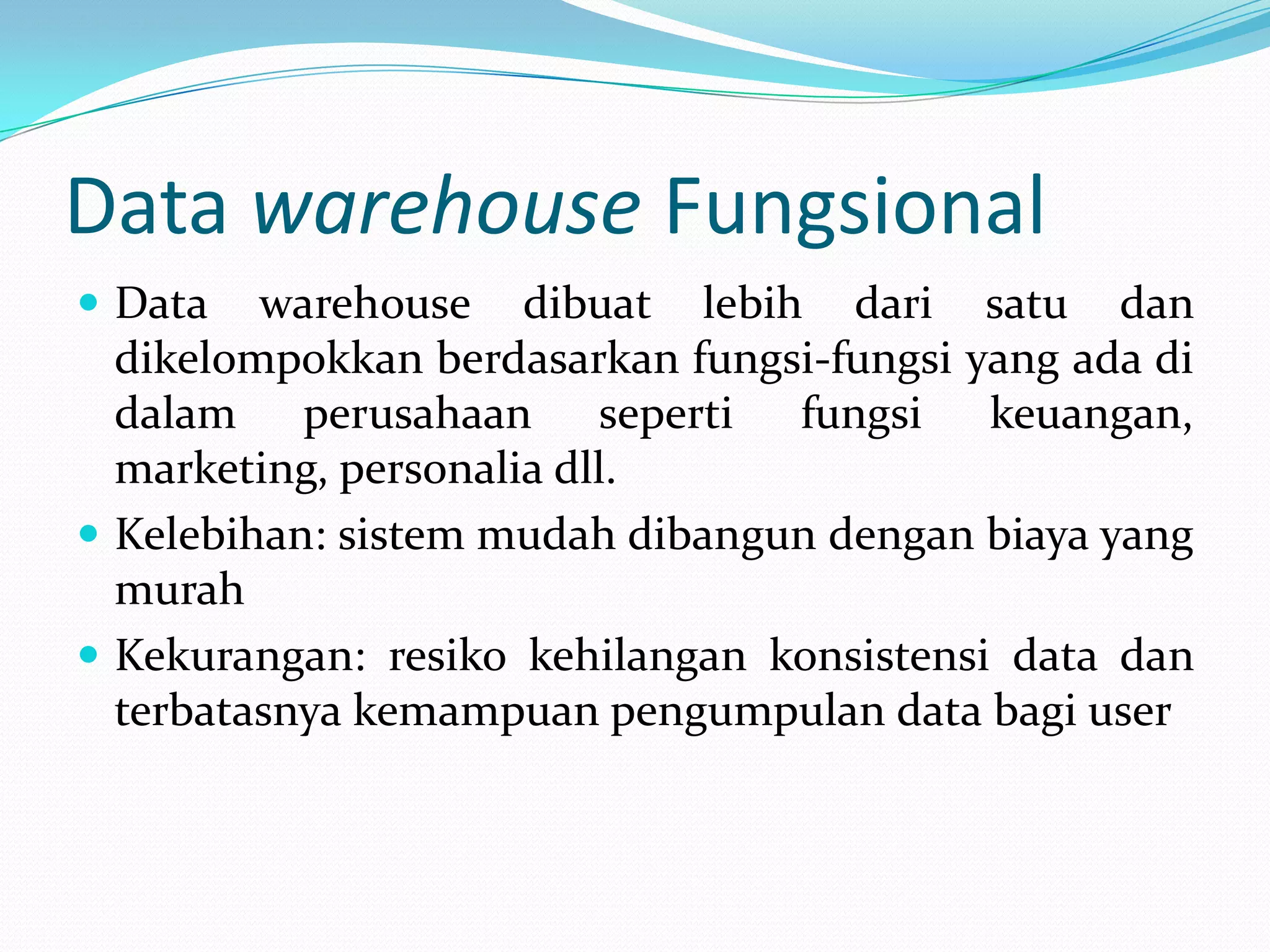Data warehouse Fungsional
 Data warehouse dibuat lebih dari satu dan
dikelompokkan berdasarkan fungsi-fungsi yang ada di
dalam perusahaan seperti fungsi keuangan,
marketing, personalia dll.
 Kelebihan: sistem mudah dibangun dengan biaya yang
murah
 Kekurangan: resiko kehilangan konsistensi data dan
terbatasnya kemampuan pengumpulan data bagi user
 