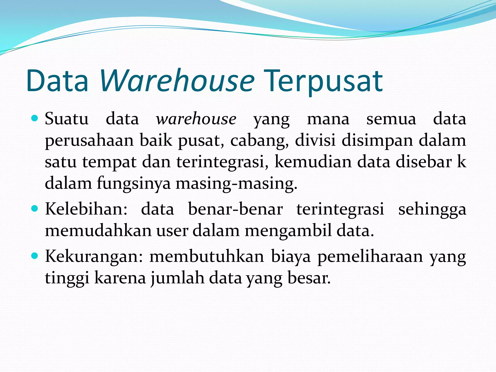 Data Warehouse Terpusat
 Suatu data warehouse yang mana semua data
perusahaan baik pusat, cabang, divisi disimpan dalam
satu tempat dan terintegrasi, kemudian data disebar k
dalam fungsinya masing-masing.
 Kelebihan: data benar-benar terintegrasi sehingga
memudahkan user dalam mengambil data.
 Kekurangan: membutuhkan biaya pemeliharaan yang
tinggi karena jumlah data yang besar.
 