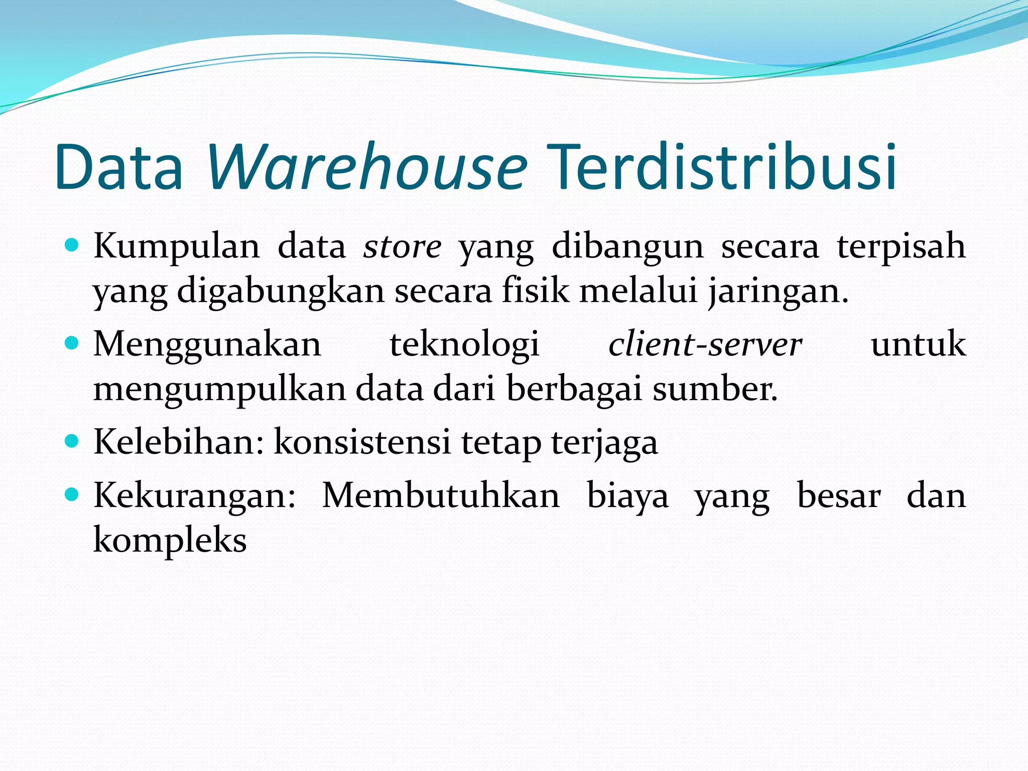 Data Warehouse Terdistribusi
 Kumpulan data store yang dibangun secara terpisah
yang digabungkan secara fisik melalui jaringan.
 Menggunakan teknologi client-server untuk
mengumpulkan data dari berbagai sumber.
 Kelebihan: konsistensi tetap terjaga
 Kekurangan: Membutuhkan biaya yang besar dan
kompleks
 
