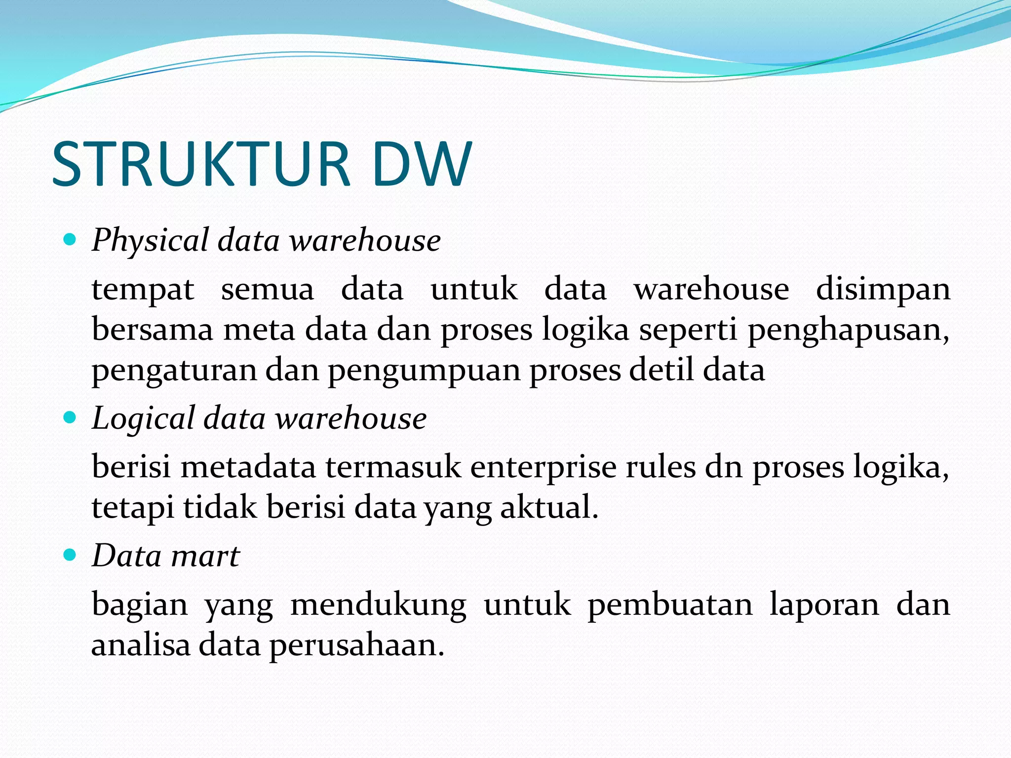 STRUKTUR DW
 Physical data warehouse
tempat semua data untuk data warehouse disimpan
bersama meta data dan proses logika seperti penghapusan,
pengaturan dan pengumpuan proses detil data
 Logical data warehouse
berisi metadata termasuk enterprise rules dn proses logika,
tetapi tidak berisi data yang aktual.
 Data mart
bagian yang mendukung untuk pembuatan laporan dan
analisa data perusahaan.
 