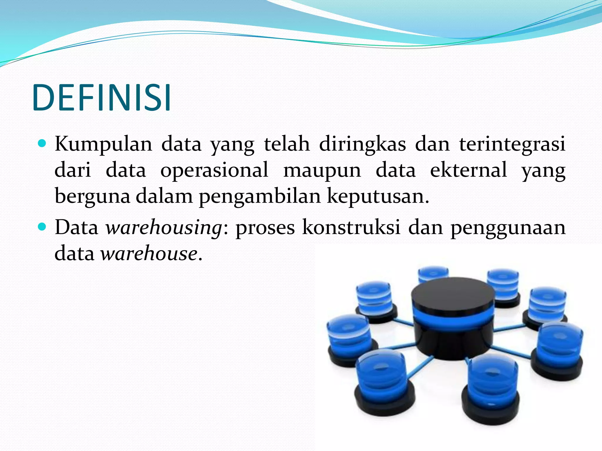 DEFINISI
 Kumpulan data yang telah diringkas dan terintegrasi
dari data operasional maupun data ekternal yang
berguna dalam pengambilan keputusan.
 Data warehousing: proses konstruksi dan penggunaan
data warehouse.
 