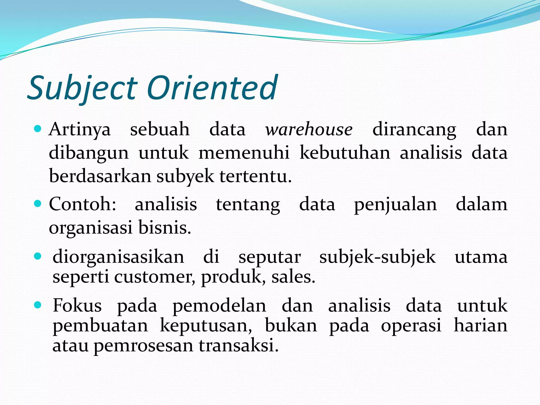 Subject Oriented
 Artinya sebuah data warehouse dirancang dan
dibangun untuk memenuhi kebutuhan analisis data
berdasarkan subyek tertentu.
 Contoh: analisis tentang data penjualan dalam
organisasi bisnis.
 diorganisasikan di seputar subjek-subjek utama
seperti customer, produk, sales.
 Fokus pada pemodelan dan analisis data untuk
pembuatan keputusan, bukan pada operasi harian
atau pemrosesan transaksi.
 