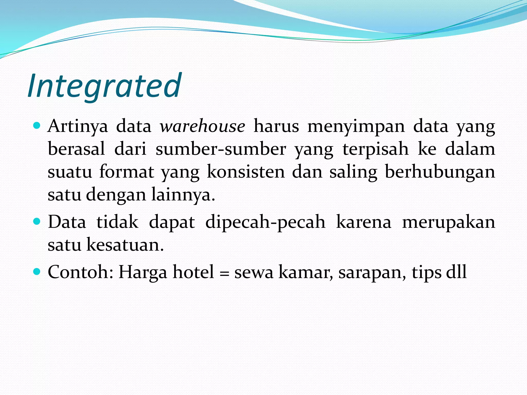 Integrated
 Artinya data warehouse harus menyimpan data yang
berasal dari sumber-sumber yang terpisah ke dalam
suatu format yang konsisten dan saling berhubungan
satu dengan lainnya.
 Data tidak dapat dipecah-pecah karena merupakan
satu kesatuan.
 Contoh: Harga hotel = sewa kamar, sarapan, tips dll
 