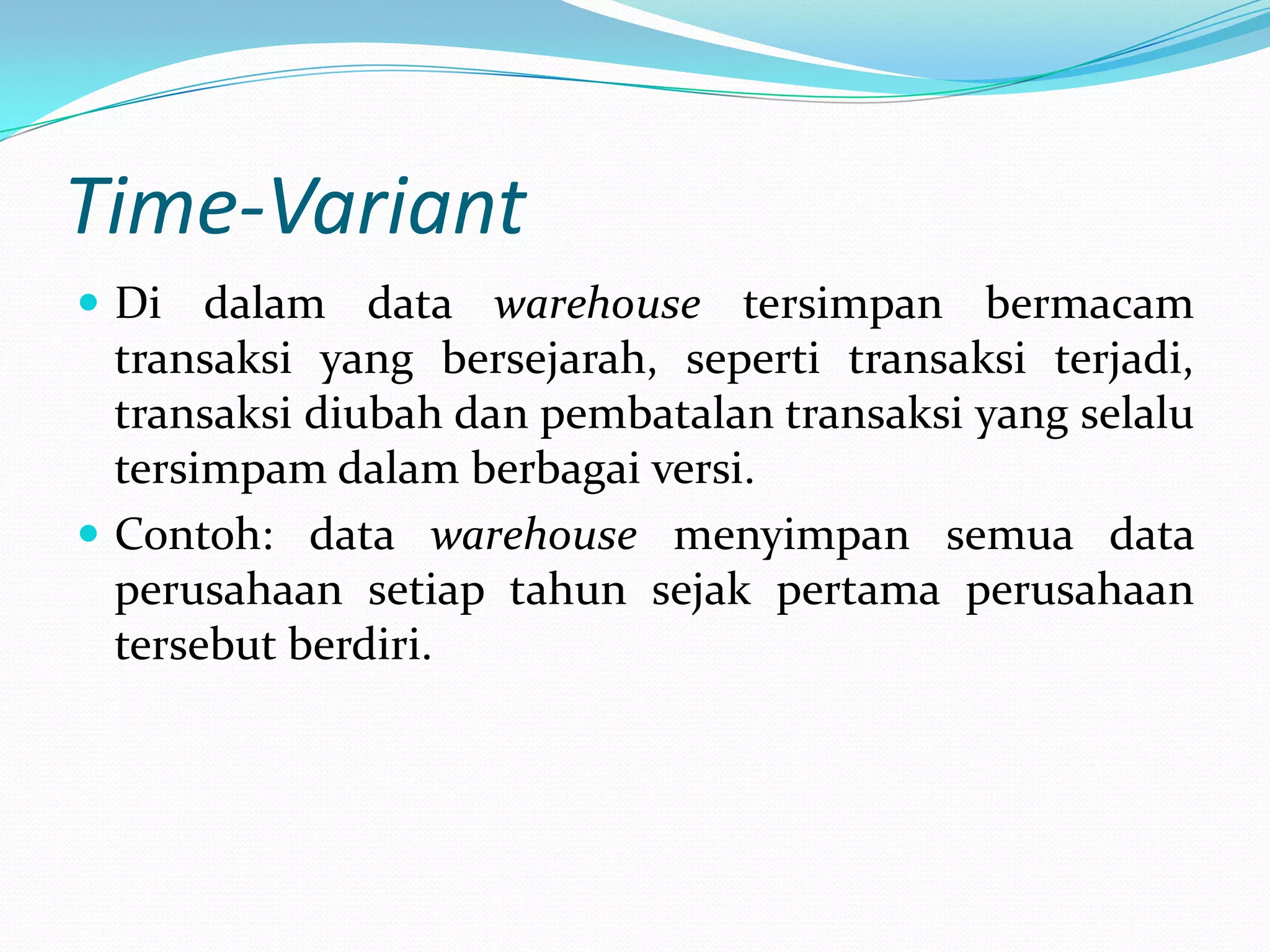 Time-Variant
 Di dalam data warehouse tersimpan bermacam
transaksi yang bersejarah, seperti transaksi terjadi,
transaksi diubah dan pembatalan transaksi yang selalu
tersimpam dalam berbagai versi.
 Contoh: data warehouse menyimpan semua data
perusahaan setiap tahun sejak pertama perusahaan
tersebut berdiri.
 