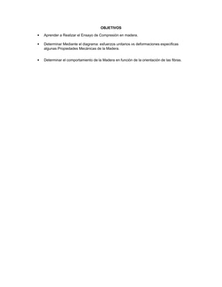 OBJETIVOS
 Aprender a Realizar el Ensayo de Compresión en madera.
 Determinar Mediante el diagrama: esfuerzos unitarios vs deformaciones especificas
algunas Propiedades Mecánicas de la Madera.
 Determinar el comportamiento de la Madera en función de la orientación de las fibras.
 