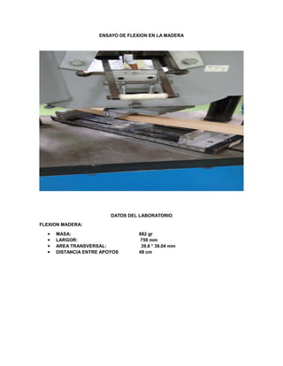 ENSAYO DE FLEXION EN LA MADERA
DATOS DEL LABORATORIO
FLEXION MADERA:
 MASA: 882 gr
 LARGOR: 759 mm
 AREA TRANSVERSAL: 39.6 * 39.04 mm
 DISTANCIA ENTRE APOYOS 49 cm
 