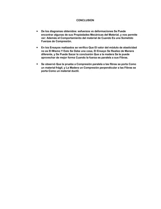 CONCLUSION
 De los diagramas obtenidos: esfuerzos vs deformaciones Se Puede
encontrar algunas de sus Propiedades Mecánicas del Material, y nos permite
ver: Además el Comportamiento del material de Cuando Es una Sometido
Fuerzas de Compresión.
 En los Ensayos realizados se verifico Que El valor del módulo de elasticidad
no es El Mismo Y Esto Se Debe una cosa, El Ensayo Se Realizo de Manera
diferente, y Se Puede Sacar la conclusión Que a la madera Se le puede
aprovechar de mejor forma Cuando la fuerza es paralela a sus Fibras.
 Se observó Que la prueba a Compresión paralela a las fibras se porta Como
un material frágil, y La Madera un Compresión perpendicular a las Fibras se
porta Como un material ductil.
 