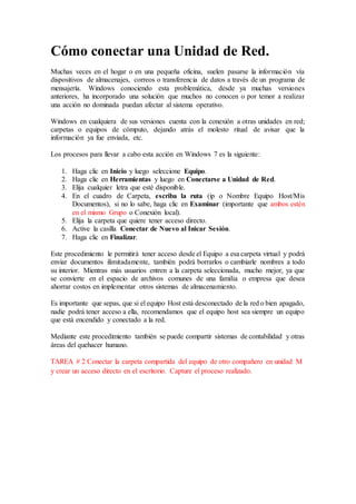 Cómo conectar una Unidad de Red.
Muchas veces en el hogar o en una pequeña oficina, suelen pasarse la información vía
dispositivos de almacenajes, correos o transferencia de datos a través de un programa de
mensajería. Windows conociendo esta problemática, desde ya muchas versiones
anteriores, ha incorporado una solución que muchos no conocen o por temor a realizar
una acción no dominada puedan afectar al sistema operativo.
Windows en cualquiera de sus versiones cuenta con la conexión a otras unidades en red;
carpetas o equipos de cómputo, dejando atrás el molesto ritual de avisar que la
información ya fue enviada, etc.
Los procesos para llevar a cabo esta acción en Windows 7 es la siguiente:
1. Haga clic en Inicio y luego seleccione Equipo.
2. Haga clic en Herramientas y luego en Conectarse a Unidad de Red.
3. Elija cualquier letra que esté disponible.
4. En el cuadro de Carpeta, escriba la ruta (ip o Nombre Equipo Host/Mis
Documentos), si no lo sabe, haga clic en Examinar (importante que ambos estén
en el mismo Grupo o Conexión local).
5. Elija la carpeta que quiere tener acceso directo.
6. Active la casilla Conectar de Nuevo al Inicar Sesión.
7. Haga clic en Finalizar.
Este procedimiento le permitirá tener acceso desde el Equipo a esa carpeta virtual y podrá
enviar documentos ilimitadamente, también podrá borrarlos o cambiarle nombres a todo
su interior. Mientras más usuarios entren a la carpeta seleccionada, mucho mejor, ya que
se convierte en el espacio de archivos comunes de una familia o empresa que desea
ahorrar costos en implementar otros sistemas de almacenamiento.
Es importante que sepas, que si el equipo Host está desconectado de la red o bien apagado,
nadie podrá tener acceso a ella, recomendamos que el equipo host sea siempre un equipo
que está encendido y conectado a la red.
Mediante este procedimiento también se puede compartir sistemas de contabilidad y otras
áreas del quehacer humano.
TAREA # 2 Conectar la carpeta compartida del equipo de otro compañero en unidad M
y crear un acceso directo en el escritorio. Capture el proceso realizado.
 