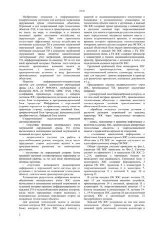 29649
2
Изобретение относится к информационно-
измерительным системам для контроля загрязнения
окружающей среды техногенными объектами.
Огромный и все возрастающий парк техногенных
объектов /ТО/, в том числе и транспортных средств
на земле, на море, в атмосфере и в космосе
оказывает крайне негативное воздействие на
окружающую среду. При этом практически
отсутствуют эффективные методы воздействия на
мотивацию владельцев ТО к снижению загрязнений
окружающей среды (ЗОС). Одним из вариантов
мотивации владельцев ТО к снижению загрязнений
окружающей среды является накопительный
/интегральный/ учет загрязнений, производимых
ТО, дифференцированно по каждому ТО за тот или
иной временной интервал. Наличие этого контроля
позволит организовать взимание налога за
загрязнения с каждого владельца ТО
пропорционально величине и виду фактически
произведенных загрязнений его техногенными
объектами.
Известна информационно-измерительная
система для контроля загрязнения окружающей
среды [А.с. СССР №963054, опубликовано в
бюллетене №36, от 30.09.82. G08С 19/28, 1982],
содержащая передающую сторону с набором
датчиков ЗОС, преобразователи сигналов датчиков в
коды, блок кодирования и программно-временной
блок /процессор/. Информация с передающей
стороны передается по проводному каналу связи на
приемную сторону, содержащую линейный блок,
арифметический блок /процессор/, функциональный
преобразователь, буферный блок памяти.
Существенными недостатками известной
системы являются:
- отсутствие функции интегрального учета
загрязнений окружающей среды ТО путем
вычисления и запоминания значений загрязнений за
заданный интервал времени;
- непригодность системы для работы в
мультиобъектовом режиме контроля, когда число
передающих сторон достаточно велико и они
пространственно разнесены на значительные
расстояния;
- отсутствие на передающей стороне блока
хранения значений контролируемых параметров во
временной свертке, за тот или иной значительный
интервал времени;
- отсутствие возможности радиопередачи
информации с передающей части системы при ее
установке с датчиками на подвижном техногенном
объекте - том или ином транспортном средстве.
Техническим результатом изобретения является
обеспечение интегрального учета ЗОС путем
вычисления и запоминания значений загрязнений за
заданный интервал времени дифференцированно по
каждому ТО в мультиобъектовом режиме контроля,
когда число передающих сторон несколько, с
возможностью установки передающих сторон на
подвижных техногенных объектах.
Для решения технической задачи в системе
датчики контроля ЗОС подключены к объектовому
блоку контроля и учета ЗОС через адаптер с
защитой ог несанкционированного отключения и
блокировки и установленному стационарно на
техногенном объекте вместе с датчиками, а каждый
ОБ ЗОС содержит кроме процессора с клавиатурой
и дисплеем съемный порт энергонезависимой
памяти для записи и хранения результатов контроля
через определенные интервалы времени вместе с
кодами астрономического времени, в интервалы
времени которого произведены соответствующие
измерения, причем система содержит ряд ОБ ЗОС, в
каждый объектовый блок введен приемопередатчик
с антенной и каждый ОБ ЗОС связан с ГБ ЗОС
радиоканалом связи, а ГБ ЗОС содержит процессор
с клавиатурой и блоком индикации/сигнализации,
принтер, приемопередатчик с антенной и вход для
подключения съемных портов ОБ ЗОС.
Групповой (районный) блок мониторинга ЗОС
содержит приемопередатчик, процессор с
энергонезависимой памятью, клавиатуру, монитор,
порт для передачи / приема информации и принтер
для распечатки протоколов, платежных документов
и т.д.
Предлагаемая система индивидуального учета
ЗОС, производимых ТО, реализует следующие
операции:
- суммирующий многопараметровый контроль за
тот или иной интервал времени ЗОС, производимых
техногенными объектами с помощью комплекта
соответствующих датчиков, присоединенных к
объектовым блокам системы;
- обработка выходных сигналов датчиков с
расчетом размеров загрязнений по каждому
параметру ЗОС через определенные интервалы
времени;
- запись, пополнение и хранение информации о
величине и составе ЗОС, производимых конкретным
техногенным объектом, в энергонезависимой
памяти с привязкой ко времени их измерения;
- считывание накопленной информации с
объектовых блоков мониторинга ЗОС техногенными
объектами в ГБ ЗОС по запросам последнего по
идентификационному номеру ОБ ЗОС.
Общая структура системы приведена на фиг.1,
структура ОБ ЗОС приведена на Фиг.2. Система
состоит из группового 1 и нескольких ОБ ЗОС 2-
1...2-N, связанных с групповым блоком по
проводному или радиоканалу. Групповой блок 1
мониторинга ЗОС содержит формирователь 3
адресов ОБ ЗОС, процессор 4 с клавиатурой 5,
энергонезависимой памятью 6 и монитором 7,
приемопередатчик 8 с антенной 9, порт 10 и
принтер 11.
В состав каждого ОБ ЗОС входят антенна 12,
порт 13 для подключения внешних устройств,
приемопередатчик 14 с антенной, процессор 15 с
клавиатурой 16, энергонезависимой памятью 17 и
блоком индикации и сигнализации 18, датчики 19-
1...19-N контроля ЗОС, адаптер 20 для подключения
датчиков ЗОС и автономный источник 21
бесперебойного питания.
Каждый ОБ ЗОС установлен на том или ином
техногенном объекте (транспортном средстве,
дымовой трубе котельной, сточном коллекторе и
 