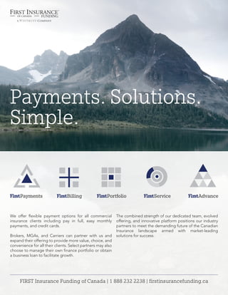 FIRST Insurance Funding of Canada | 1 888 232 2238 | firstinsurancefunding.ca
Payments. Solutions.
Simple.
We offer flexible payment options for all commercial
insurance clients including pay in full, easy monthly
payments, and credit cards.
Brokers, MGAs, and Carriers can partner with us and
expand their offering to provide more value, choice, and
convenience for all their clients. Select partners may also
choose to manage their own finance portfolio or obtain
a business loan to facilitate growth.
The combined strength of our dedicated team, evolved
offering, and innovative platform positions our industry
partners to meet the demanding future of the Canadian
Insurance landscape armed with market-leading
solutions for success.
 