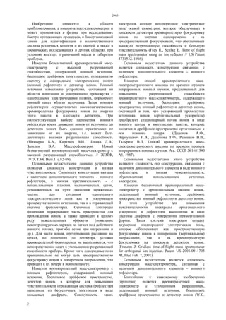 29651
2
Изобретение относится к области
приборостроения, а именно к масс-спектрометрии и
может применяться в физике при исследованиях
быстро протекающих процессов, в биоорганической
химии для идентификации и количественного
анализа различных веществ и их смесей, а также в
космических исследованиях и других областях при
условиях жестких ограничений массы и габаритов
приборов.
Известен безмагнитный времяпролетный масс-
спектрометр с высокой разрешающей
способностью, содержащий ионный источник,
бесполевое дрейфовое пространство, отражающую
систему с однородным электрическим полем
(ионный рефлектор) и детектор ионов. Ионный
источник известного устройства, состоящий из
области ионизации и ускоряющего промежутка с
однородными электрическими полями, формируют
ионный пакет вблизи источника. Затем ионным
рефлектором осуществляется высококачественная
времяпролетная фокусировка ионов по энергии
этого пакета в плоскости детектора. При
соответствующем выборе параметров ионного
рефлектора время движения ионов от источника до
детектора может быть сделано практически не
зависящим от их энергии, т.е. может быть
достигнута высокая разрешающая способность
(Мамырин Б.А., Каратаев В.И., Шмикк Д.В.,
Загулин В.А. Масс-рефлектрон. Новый
безмагнитный времяпролетный масс-спектрометр с
высокой разрешающей способностью. // ЖЭТФ,
1973, Т.64, Вып.1. с.82-89).
Основными недостатками данного устройства
являются сложность конструкции и низкая
чувствительность. Сложность конструкции связана
с наличием дополнительного элемента - ионного
рефлектора, а низкая чувствительность - с
использованием плоских мелкоячеистых сеток,
установленных на пути движения заряженных
частиц для создания однородного
электростатического поля как в ускоряющем
промежутке ионном источника, так и в отражающей
системе (рефлекторе). Сеточные электроды
физически перекрывают часть пространства для
прохождения ионов, а также приводит к целому
ряду нежелательных эффектов (появление
неконтролируемых зарядов на сетках под действием
ионного потока, прогибы сеток при нагревании и
др.). Для части ионов, претерпевших рассеяние на
сетках, но дошедших до детектора, условия
времяпролетной фокусировки не выполняются, что
непосредственно ведет к уменьшению разрешающей
способности прибора. Кроме того, однородные поля
принципиально не могут дать пространственную
фокусировку ионов в поперечном направлении, что
приводит к их потере в ионном пакете.
Известен времяпролетный масс-спектрометр с
ионным рефлектором, содержащий ионный
источник, бесполевое дрейфовое пространство,
детектор ионов, в котором для повышения
чувствительности отражающая система (рефлектор)
выполнена из бессеточных электродов в виде
кольцевых диафрагм. Совокупность таких
электродов создает неоднородное электрическое
поле осевой симметрии, которое обеспечивает в
плоскости детектора времяпролетную фокусировку
ионов по энергии одновременно с их
пространственной фокусировкой, что обеспечивает
высокую разрешающую способность и большую
чувствительность (Frey R., Schlag Е. Time of flight
mass spectrometer using an ion reflector // US Patent
4731532. 1986).
Основным недостатком данного устройства
является сложность конструкции связанная с
наличием дополнительного элемента - ионного
рефлектора.
Известен способ времяпролетного масс-
спектрометрического анализа по времени пролета
непрерывных ионных пучков, предложенный для
повышения разрешающей способности
времяпролетного масс-спектрометра, содержащего
ионный источник, бесполевое дрейфовое
пространство, ионный рефлектор и детектор ионов,
состоящий в том, что ускоряющий промежуток
источника ионов (ортогональный ускоритель)
преобразует стационарный поток ионов в виде
ионного шнура в импульсные пакеты, которые
вводятся в дрейфовое пространство ортогонально к
оси ионного шнура (Додонов А.Ф.,
Чернушевич И.В., Додонова Т.Ф., Разников В.В.,
Тальрозе В.Л. Способ времяпролетного масс-
спектрометрического анализа по времени пролета
непрерывных ионных пучков. А.с. СССР №1681340
А1, 1987).
Основными недостатками этого устройства
являются сложность его конструкции, связанная с
наличием дополнительного элемента в виде ионного
рефлектора, и низкая чувствительность,
обусловленная использованием сеточных
электродов.
Известен бессеточный времяпролетный масс-
спектрометр с ортогональным вводом ионов,
содержащий ионный источник, дрейфовое
пространство, ионный рефлектор и детектор ионов.
В этом устройстве для повышения
чувствительности электроды ортогонального
ускорителя и дефлектора выполнены в виде
системы диафрагм с отверстиями прямоугольной
формы. Такая система электродов создает
двумерное неоднородное электрическое поле,
которое обеспечивает как пространственную
фокусировку ионов в поперечном (вертикальном)
направлении, так и их времяпролетную
фокусировку на плоскость детектора ионов.
(Franzen J. Gridless time-of-flight mass spectrometer
for orthogonal ion injection. Patent US 2001/0011703
Al, filed Feb. 7, 2001).
Основным недостатком является сложность
конструкции масс-спектрометра, связанная с
наличием дополнительного элемента - ионного
рефлектора.
Ближайшим к заявляемому изобретению
(прототип) является времяпролетный масс-
спектрометр с улучшенным разрешением,
содержащий ионный источник, бесполевое
дрейфовое пространство и детектор ионов (W.C.
 