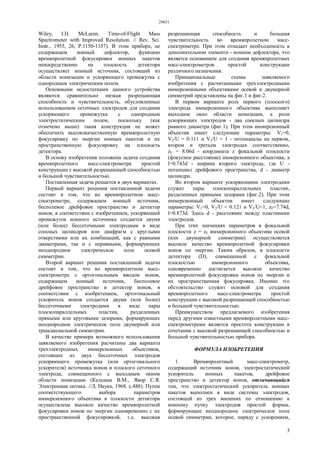 29651
3
Wiley, I.H. McLaren. Time-of-Flight Mass
Spectrometer with Improved Resolution. // Rev. Sci.
Instr., 1955, 26, P.1150-1157). В этом приборе, не
содержащем ионный дефлектор, функцию
времяпролетной фокусировки ионных пакетов
непосредственно на плоскость детектора
осуществляет ионный источник, состоящий из
области ионизации и ускоряющего промежутка с
однородным электрическим полем.
Основными недостатками данного устройства
являются сравнительно низкая разрешающая
способность и чувствительность, обусловленные
использованием сеточных электродов для создания
ускоряющего промежутка с однородным
электростатическим полем, поскольку (как
отмечено выше) такая конструкция не может
обеспечить высококачественную времяпролетную
фокусировку по энергии ионных пакетов и их
пространственную фокусировку на плоскость
детектора.
В основу изобретения положена задача создания
времяпролетного масс-спектрометра простой
конструкции с высокой разрешающей способностью
и большой чувствительностью.
Поставленная задача решается в двух вариантах.
Первый вариант решения поставленной задачи
состоит в том, что во времяпролетном масс-
спектрометре, содержащем ионный источник,
бесполевое дрейфовое пространство и детектор
ионов, в соответствии с изобретением, ускоряющий
промежуток ионного источника создается двумя
(или более) бессеточными электродами в виде
соосных цилиндров или диафрагм с круглыми
отверстиями или их комбинаций, как с равными
диаметрами, так и с неравными, формирующих
неоднородное электрическое поле осевой
симметрии.
Второй вариант решения поставленной задачи
состоит в том, что во времяпролетном масс-
спектрометре с ортогональным вводом ионов,
содержащем ионный источник, бесполевое
дрейфовое пространство и детектор ионов, в
соответствии с изобретением, ортогональный
ускоритель ионов создается двумя (или более)
бессеточными электродами в виде пары
плоскопараллельных пластин, разделенных
прямыми или круговыми зазорами, формирующих
неоднородное электрическое поле двумерной или
трансаксиальной симметрии.
В качестве примера возможного использования
заявляемого изобретения расчитаны два варианта
трехэлектродных иммерсионных объективов,
состоящих из двух бессеточных электродов
ускоряющего промежутка (или ортогонального
ускорителя) источника ионов и плоского сеточного
электрода, совмещенного с выходным окном
области ионизации (Кельман В.М., Явор С.Я.
Электронная оптика. //Л, Наука, 1968. с.488). Путем
соответствующего выбора параметров
иммерсионного объектива в плоскости детектора
осуществлена высокое качество времяпролетной
фокусировки ионов по энергии одновременно с их
пространственной фокусировкой, т.е. высокая
разрешающая способность и большая
чувствительность во времяпролетном масс-
спектрометре. При этом отпадает необходимость в
дополнительном элементе - ионном дефлекторе, что
является основанием для создания времяпролетных
масс-спектрометров простой конструкции
различного назначения.
Принципиальные схемы заявляемого
изобретения с расчитанными трехэлектродными
иммерсионными объективами осевой и двумерной
симметрий представлены на фиг.1 и фиг.2.
В первом варианте роль первого (плоского)
электрода иммерсионного объектива выполняет
выходное окно области ионизации, а роли
ускоряющих электродов - два соосных цилиндра
равного диаметра (фиг.1). При этом иммерсионный
объектив имеет следующие параметры: V1=0,
V2/U = 0.111 и V3/U = 1 - потенциалы на первом,
втором и третьем электродах соответственно,
zF = 8.06d - координата z фокальной плоскости
(фокусное расстояние) иммерсионного объектива, а
l=0.743d - ширина второго электрода, где U -
потенциал дрейфового пространства, d - диаметр
цилиндра.
Во втором варианте ускоряющими электродами
служат пары плоскопараллельных пластин,
разделенных прямыми зазорами (фиг.2). При этом
иммерсионный объектив имеет следующие
параметры: V1=0, V2/U = 0.121 и V3/U=1, zF=7.74d,
l=0.873d. Здесь d - расстояние между пластинами
электродов.
При этих значениях параметров в фокальной
плоскости z = zF иммерсионного объектива осевой
(или двумерной симметрии) осуществляется
высокое качество времяпролетной фокусировки
ионов по энергии. Таким образом, в плоскости
детектора (D), совмещенной с фокальной
плоскостью иммерсионного объектива,
одновременно достигается высокое качество
времяпролетной фокусировки ионов по энергии и
их пространственная фокусировка. Именно это
обстоятельство служит основой для создания
времяпролетного масс-спектрометра простой
конструкции с высокой разрешающей способностью
и большой чувствительностью.
Преимуществом предлагаемого изобретения
перед другими известными времяпролетными масс-
спектрометрами является простота конструкции в
сочетании с высокой разрешающей способностью и
большой чувствительностью прибора.
ФОРМУЛА ИЗОБРЕТЕНИЯ
1. Времяпролетный масс-спектрометр,
содержащий источник ионов, электростатический
ускоритель ионных пакетов, дрейфовое
пространство и детектор ионов, отличающийся
тем, что электростатический ускоритель ионных
пакетов выполнен в виде системы электродов,
состоящей из трех внешних по отношению к
ионному пучку электродов простой формы,
формирующие неоднородное электрическое поле
осевой симметрии, которое, наряду с ускорением,
 