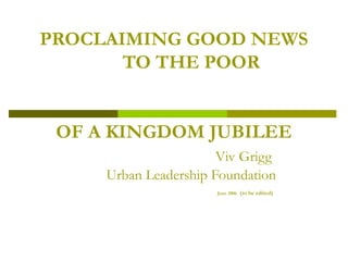 PROCLAIMING GOOD NEWS
TO THE POOR
OF A KINGDOM JUBILEE
Viv Grigg
Urban Leadership Foundation
June 2006 (to be edited)
 