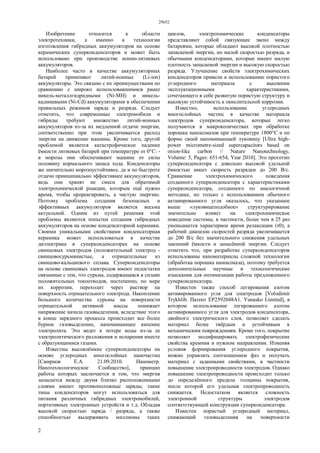 29652
2
Изобретение относится к области
электротехники, а именно к технологии
изготовления гибридных аккумуляторов на основе
керамических суперконденсаторов и может быть
использовано при производстве ионно-литиевых
аккумуляторов.
Наиболее часто в качестве аккумуляторных
батарей применяют литий-ионные (Li-ion)
аккумуляторы. Это связано с их преимуществами по
сравнению с широко использовавшимися ранее
никель-металлгидридными (Ni-MH) и никель-
кадмиевыми (Ni-Cd) аккумуляторами в обеспечении
правильных режимов заряда и разряда. Следует
отметить, что современные электромобили и
гибриды требуют множество литий-ионных
аккумуляторов из-за их медленной отдачи энергии,
соответственно при этом увеличивается расход
энергии на движение машины. Кроме того, другой
проблемой является катастрофическое падение
ёмкости литиевых батарей при температуре от 0°С: -
в морозы они обеспечивают машине от силы
половину нормального запаса хода. Конденсаторы
же значительно морозоустойчивее, да и по быстроте
отдачи принципиально эффективнее аккумуляторов,
ведь они хранят не смеси для обратимой
электрохимической реакции, которым ещё нужно
время, чтобы прореагировать, а чистую энергию.
Поэтому проблема создания безопасных и
эффективных аккумуляторов является весьма
актуальной. Одним из путей решения этой
проблемы являются попытки создания гибридных
аккумуляторов на основе конденсаторной керамики.
Своими уникальными свойствами конденсаторная
керамика может использоваться в качестве
диэлектрика в суперконденсаторах на основе
свинцовых электродов (положительный электрод -
свинцовосурьмянистые, а отрицательные из
свинцово-кальциевого сплава. Суперконденсаторы
на основе свинцовых электродов имеют недостатки
связанные с тем, что сурьма, содержащаяся в сплаве
положительных токоотводов, постепенно, по мере
их коррозии, переходит через раствор на
поверхность отрицательного электрода. Накопление
большого количества сурьмы на поверхности
отрицательной активной массы понижает
напряжение начала газовыделения, вследствие этого
в конце зарядного процесса происходит все более
бурное газовыделение, напоминающее кипение
электролита. Это ведет к потере воды из-за ее
электролитического разложения и испарения вместе
с образующимися газами.
Известны высокоёмкие суперконденсаторы на
основе углеродных многослойных наночастиц
[Смирнов Е.А. 21.09.2010. Нанометр.
Нанотехнологическое Сообщество], принцип
работы которых заключается в том, что энергия
запасается между двумя близко расположенными
слоями имеют противоположные заряды, такие
типы конденсаторов могут использоваться для
питания различных гибридных электромобилей,
портативных электронных устройств и т.д. Обладая
высокой скоростью заряда / разряда, а также
способностью выдерживать миллионы таких
циклов, электрохимические конденсаторы
представляют собой связующее звено между
батареями, которые обладают высокой плотностью
запасаемой энергии, но малой скоростью разряда, и
обычными конденсаторами, которые имеют малую
плотность запасаемой энергии и высокую скоростью
разряда. Улучшение свойств электрохимических
конденсаторов привели к использованию пористого
углеродного материала с высокими
эксплуатационными характеристиками,
сочетающего в себе развитую пористую структуру и
высокую устойчивость к окислительной коррозии.
Известно, использование углеродных
многослойных частиц в качестве материала
электродов суперконденсатора, которые легко
получаются в макроколичествах при обработке
порошка наноалмазов при температуре 1800°С и по
форме своей напоминающей луковицу [Ultra high-
power micrometre-sized supercapacitors based on
onion-like carbon // Nature Nanotechnology,
Volume: 5, Pages: 651-654, Year 2010]. Это прототип
суперконденсатора с довольно высокой удельной
ёмкостью имеет скорость разрядки до 200 В/с.
Сравнение электрохимического поведения
созданного суперконденсатора с характеристиками
суперконденсатора, созданного по аналогичной
методике, но только с использованием обычного
активированного угля оказалось, что указанное
выше «луковицеподобное» структурирование
значительно влияет на электрохимическое
поведение системы, в частности, более чем в 25 раз
уменьшается характерное время релаксации (τ0), а
рабочий диапазон скоростей разряда увеличивается
до 200 В/с без значительного снижения удельных
значений ёмкости и запасённой энергии. Следует
отметить что, при разработке суперконденсаторов
использованы наноматериалы сложной технологии
(обработка порошка наноалмаза), поэтому требуется
дополнительные научные и технологические
изыскания для оптимизации работы предложенного
суперконденсатора.
Известен также способ легирования азотом
активированного угля для электродов [Volodimir
Trykhlib. Патент ЕР2592048А1. Yunasko Limited], в
котором использование легированного азотом
активированного угля для электродов конденсатора,
двойного электрического слоя, позволяет сделать
материал более твёрдым и устойчивым к
механическим повреждениям. Кроме того, покрытие
позволяет модифицировать электрофизические
свойства кремния в нужном направлении. Изменяя
условия формирования углеродного покрытия,
можно управлять соотношением фаз и получать
материал с заданными свойствами, в частности
повышение электропроводности электродов. Однако
повышение электропроводности происходит только
до определённого предела толщины покрытия,
после которой его удельная электропроводность
снижается. Недостатком является сложность
электронной структуры электродов
соответствующей конструкции суперконденсатора.
Известен пористый углеродный материал,
снижающий газовыделения на поверхности
 