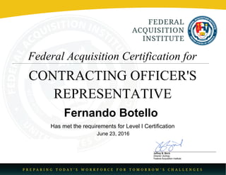 Donna M. Jenkins
Director
Federal AcquisitionInstitute
Federal Acquisition Certification for
CONTRACTING OFFICER'S
REPRESENTATIVE
Fernando Botello
Has met the requirements for Level I Certification
June 23, 2016
 
