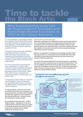 Time to tackle
the Black Arts: White Paper
Performance through Engagement
For many decades, organisations limited
their adoption of Lean to the fast-moving
and highly-repetitive processing areas of
their operations, where implementing it is
relatively simple and delivers rapid and
significant results.
Through the pioneering work undertaken
by leading exponents, including
UEP, Lean ways of working are now
fundamental to the delivery of optimal
value from the broadest possible range of
functions in both private and public sector
organisations.
For even some of the most advanced
Lean organisations, however, there
remain a number of operational bastions
yet to be stormed: those complex and
knowledge-based environments, whose
often slow-moving, considered and
bespoke approach is a world away from
Lean’s roots.
As daunting as these “black art” functions
may first appear, they now represent
an outstanding opportunity to maximise
the effectiveness of organisations’ most
valued employees.
In most organisations, public and private, there
are certain functions which are so specialised, and
whose personnel are so prized for their knowledge
and skills, that, despite the current imperative to
drive operational efficiency in all areas, they are
still considered too complex to tackle.
By excluding these high-value areas – whether
initially or entirely – organisations run the risk of
undermining their overall Lean approach by failing
to include the elements of end-to-end processes
these functions undertake and so allowing
inefficient silo-working to continue.
	
Feel the Fear and Do It Anyway
What deters organisations from tackling these areas is the perception that they
have no discernable processes as the highly-trained individuals within them
are using the ‘black art’ of their accumulated knowledge and skills to make
decisions based on their considered opinion. The extreme variability of the tasks
they undertake, the hours they work and their often complicated stakeholder
relationships only add to this picture.
Moreover, as organisations rely heavily on the knowledge and skills of these
high value functions it is not surprising that the individuals within them make
every effort to protect these personal assets and are often reluctant to be
included in efficiency programmes.
As a result of this external apprehension and internal reluctance, organisations
often fall into the trap of introducing Lean into silos around these functions. This
not only unwittingly reinforces the erroneous belief, proved wrong in all others
areas, that “We’re different; Lean won’t work here,” but derails the organisation’s
ability to become truly Lean throughout its operations and to capitalise on the
material and cultural benefits this brings.
Why Implementing Lean into
an Organisation’s Complex and
Knowledge-Based Functions is
Vital to its Future Success
Idealised
‘Considerative’ work covers different types of systems
with different characteristics:
Custom
Transactional Interactive
Low
Customer involvement
(e.g. frequency of customer contact)
Repeatability
(fromserviceprovidersperspective)
High
LowHigh
•Large service
system design
•Security system
•Distribution system
•Course curriculum
•Fast food
•Call centre
•Airline travel
•Hotel
•Project
management
•Management
consultant
•Legal work
•Secretarial
/PA
•‘Considerative’ processes are
most likely to be found in the
‘idealised’ and ‘custom’ service
systems
•They are characterised by low
repeatability and high variation
in the type, frequency and
quality of inputs
•Its important to reflect that true
end to end value stream may
cover more than one quadrant
•Processing
claims
 