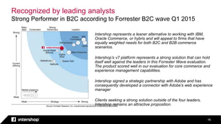 Recognized by leading analysts
Strong Performer in B2C according to Forrester B2C wave Q1 2015
16
Intershop represents a leaner alternative to working with IBM,
Oracle Commerce, or hybris and will appeal to firms that have
equally weighted needs for both B2C and B2B commerce
scenarios.
Intershop’s v7 platform represents a strong solution that can hold
itself well against the leaders in this Forrester Wave evaluation.
The product scored well in our evaluation for core commerce and
experience management capabilities.
Intershop signed a strategic partnership with Adobe and has
consequently developed a connector with Adobe’s web experience
manager
Clients seeking a strong solution outside of the four leaders,
Intershop remains an attractive proposition.
 