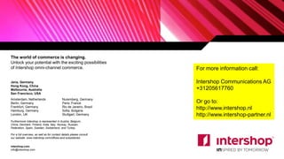 The world of commerce is changing.
Unlock your potential with the exciting possibilities
of Intershop omni-channel commerce.
Jena, Germany
Hong Kong, China
Melbourne, Australia
San Francisco, USA
Amsterdam, Netherlands
Berlin, Germany
Frankfurt, Germany
Hamburg, Germany
London, UK
Nuremberg, Germany
Paris, France
Rio de Janeiro, Brazil
Sofia, Bulgaria
Stuttgart, Germany
intershop.com
info@intershop.com
Furthermore Intershop is represented in Austria, Belgium,
China, Denmark, Finland, India, Italy, Norway, Russian
Federation, Spain, Sweden, Switzerland, and Turkey.
For a full overview, as well as for contact details please consult
our website: www.intershop.com/offices-and-subsidiaries
22
For more information call:
Intershop Communications AG
+31205617760
Or go to:
http://www.intershop.nl
http://www.intershop-partner.nl
 