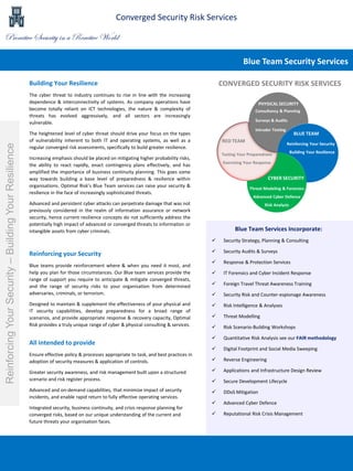 Building Your Resilience
The cyber threat to industry continues to rise in line with the increasing
dependence & interconnectivity of systems. As company operations have
become totally reliant on ICT technologies, the nature & complexity of
threats has evolved aggressively, and all sectors are increasingly
vulnerable.
The heightened level of cyber threat should drive your focus on the types
of vulnerability inherent to both IT and operating systems, as well as a
regular converged risk assessments, specifically to build greater resilience.
Increasing emphasis should be placed on mitigating higher probability risks,
the ability to react rapidly, enact contingency plans effectively, and has
amplified the importance of business continuity planning. This goes some
way towards building a base level of preparedness & resilience within
organisations. Optimal Risk’s Blue Team services can raise your security &
resilience in the face of increasingly sophisticated threats.
Advanced and persistent cyber attacks can perpetrate damage that was not
previously considered in the realm of information assurance or network
security, hence current resilience concepts do not sufficiently address the
potentially high impact of advanced or converged threats to information or
intangible assets from cyber criminals. Blue Team Services Incorporate:
 Security Strategy, Planning & Consulting
 Security Audits & Surveys
 Response & Protection Services
 IT Forensics and Cyber Incident Response
 Foreign Travel Threat Awareness Training
 Security Risk and Counter-espionage Awareness
 Risk Intelligence & Analyses
 Threat Modelling
 Risk Scenario-Building Workshops
 Quantitative Risk Analysis see our FAIR methodology
 Digital Footprint and Social Media Sweeping
 Reverse Engineering
 Applications and Infrastructure Design Review
 Secure Development Lifecycle
 DDoS Mitigation
 Advanced Cyber Defence
 Reputational Risk Crisis Management
Blue Team Security Services
ReinforcingYourSecurity–BuildingYourResilience
PHYSICAL SECURITY
RED TEAM
BLUE TEAM
CYBER SECURITY
CONVERGED SECURITY RISK SERVICES
Consultancy & Planning
Surveys & Audits
Intruder Testing
Threat Modeling & Forensics
Advanced Cyber Defence
Risk Analysis
Reinforcing Your Security
Building Your Resilience
Testing Your Preparedness
Exercising Your Response
Reinforcing your Security
Blue teams provide reinforcement where & when you need it most, and
help you plan for those circumstances. Our Blue team services provide the
range of support you require to anticipate & mitigate converged threats,
and the range of security risks to your organisation from determined
adversaries, criminals, or terrorism.
Designed to maintain & supplement the effectiveness of your physical and
IT security capabilities, develop preparedness for a broad range of
scenarios, and provide appropriate response & recovery capacity, Optimal
Risk provides a truly unique range of cyber & physical consulting & services.
All intended to provide
Ensure effective policy & processes appropriate to task, and best practices in
adoption of security measures & application of controls.
Greater security awareness, and risk management built upon a structured
scenario and risk register process.
Advanced and on-demand capabilities, that minimize impact of security
incidents, and enable rapid return to fully effective operating services.
Integrated security, business continuity, and crisis response planning for
converged risks, based on our unique understanding of the current and
future threats your organisation faces.
Proactive Security in a Reactive World
Converged Security Risk Services
 