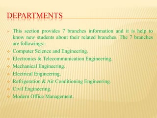DEPARTMENTS
 This section provides 7 branches information and it is help to
know new students about their related branches. The 7 branches
are followings:-
 Computer Science and Engineering.
 Electronics & Telecommunication Engineering.
 Mechanical Engineering.
 Electrical Engineering.
 Refrigeration & Air Conditioning Engineering.
 Civil Engineering.
 Modern Office Management.
 