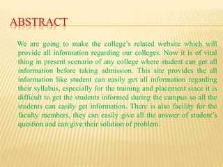 ABSTRACT
We are going to make the college’s related website which will
provide all information regarding our colleges. Now it is of vital
thing in present scenario of any college where student can get all
information before taking admission. This site provides the all
information like student can easily get all information regarding
their syllabus, especially for the training and placement since it is
difficult to get the students informed during the campus so all the
students can easily get information. There is also facility for the
faculty members, they can easily give all the answer of student’s
question and can give their solution of problem.
 