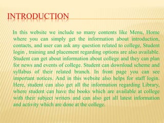 INTRODUCTION
In this website we include so many contents like Menu, Home
where you can simply get the information about introduction,
contacts, and user can ask any question related to college, Student
login , training and placement regarding options are also available.
Student can get about information about college and they can plan
for news and events of college. Student can download scheme and
syllabus of their related branch. In front page you can see
important notices. And in this website also helps for staff login.
Here, student can also get all the information regarding Library,
where student can have the books which are available at college
with their subject writers and can also get all latest information
and activity which are done at the college.
 