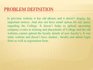 PROBLEM DEFINITION
In previous website it has old photos and it doesn’t display the
important notices. And also not have email option for any query
regarding the College. It doesn’t helps to upload upcoming
company events in training and placements of College and the old
websites cannot upload the faculty details of new faculty’s. It was
static website and doesn’t have student , faculty and admin login
form as well as registration form.
 