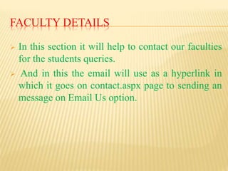 FACULTY DETAILS
 In this section it will help to contact our faculties
for the students queries.
 And in this the email will use as a hyperlink in
which it goes on contact.aspx page to sending an
message on Email Us option.
 